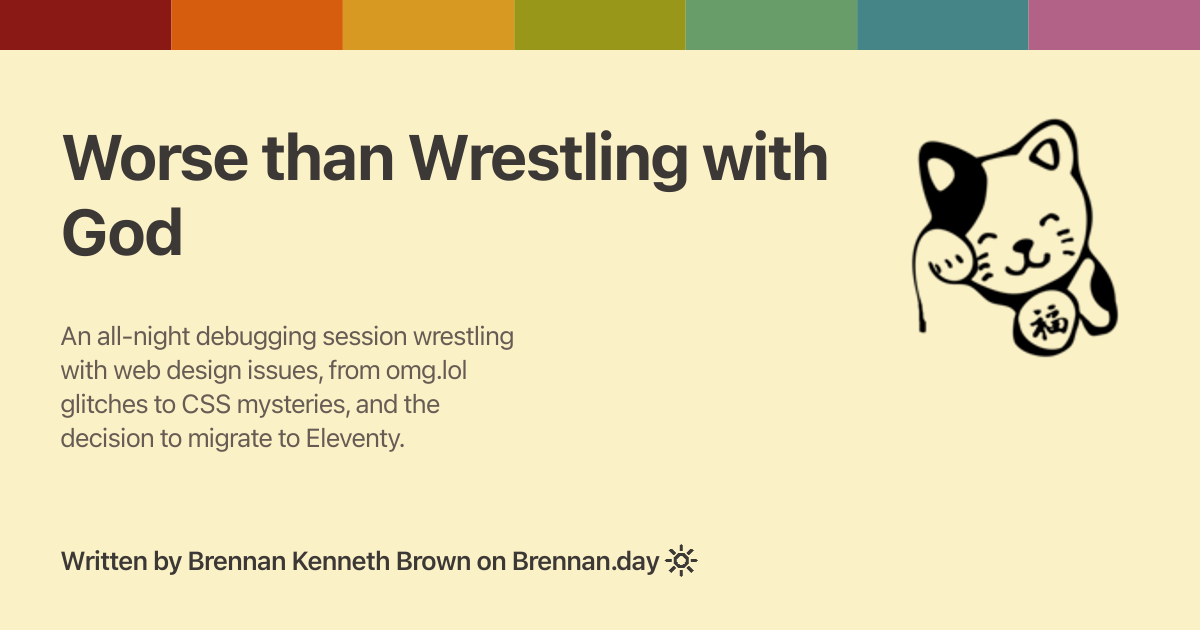 Open Graph image for 'Worse than Wrestling with God' with description: 'An all-night debugging session wrestling with web design issues, from omg.lol glitches to CSS mysteries, and the decision to migrate to Eleventy.'. Features a Gruvbox rainbow colour bar at the top, a fortune cat doodle on the right, title and description text on the left, and attribution 'Written by Brennan Kenneth Brown on Brennan.day' at the bottom.